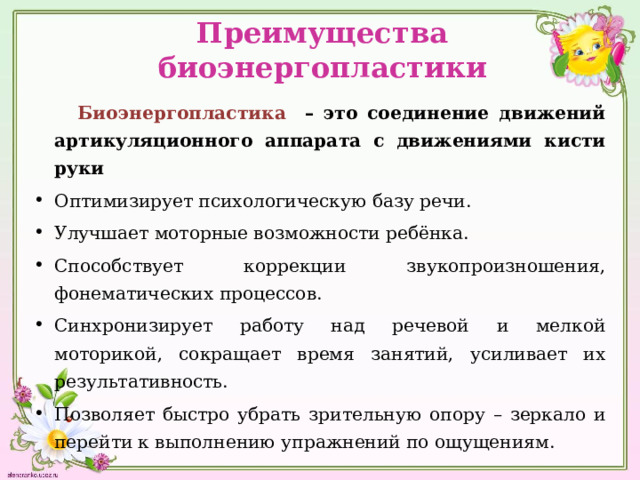 Преимущества биоэнергопластики  Биоэнергопластика – это соединение движений артикуляционного аппарата с движениями кисти руки Оптимизирует психологическую базу речи. Улучшает моторные возможности ребёнка. Способствует коррекции звукопроизношения, фонематических процессов. Синхронизирует работу над речевой и мелкой моторикой, сокращает время занятий, усиливает их результативность. Позволяет быстро убрать зрительную опору – зеркало и перейти к выполнению упражнений по ощущениям. 