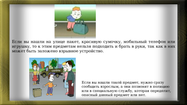 Если вы нашли на улице пакет, красивую сумочку, мобильный телефон или игрушку, то к этим предметам нельзя подходить и брать в руки, так как в них может быть заложено взрывное устройство. Если вы нашли такой предмет, нужно сразу сообщить взрослым, а они позвонят в полицию или в специальную службу, которая определит, опасный данный предмет или нет. 
