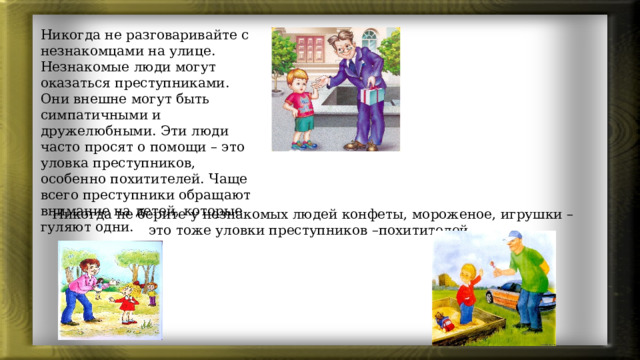 Никогда не разговаривайте с незнакомцами на улице. Незнакомые люди могут оказаться преступниками. Они внешне могут быть симпатичными и дружелюбными. Эти люди часто просят о помощи – это уловка преступников, особенно похитителей. Чаще всего преступники обращают внимание на детей, которые гуляют одни. Никогда не берите у незнакомых людей конфеты, мороженое, игрушки – это тоже уловки преступников –похитителей. 