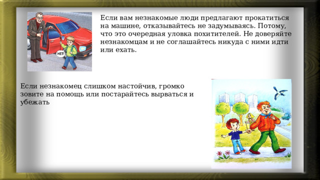 Если вам незнакомые люди предлагают прокатиться на машине, отказывайтесь не задумываясь. Потому, что это очередная уловка похитителей. Не доверяйте незнакомцам и не соглашайтесь никуда с ними идти или ехать. Если незнакомец слишком настойчив, громко зовите на помощь или постарайтесь вырваться и убежать 