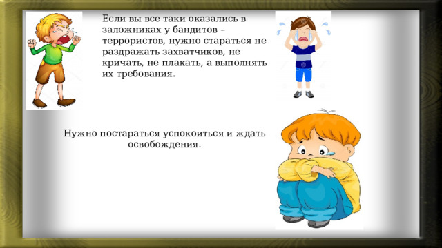 Если вы все таки оказались в заложниках у бандитов – террористов, нужно стараться не раздражать захватчиков, не кричать, не плакать, а выполнять их требования. Нужно постараться успокоиться и ждать освобождения.  