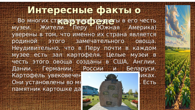 Интересные фак ты о картофеле Во многих странах мира открыты в его честь музеи. Жители Перу (Южная Америка) уверены в том, что именно их страна является родиной этого замечательного овоща. Неудивительно, что в Перу почти в каждом музее есть зал картофеля. Целые музеи в честь этого овоща созданы в США, Англии, Дании, Германии, России и Беларуси. Картофель увековечен также и в памятниках. Они установлены во многих странах мира. Есть памятник картошке даже в Австралии. 