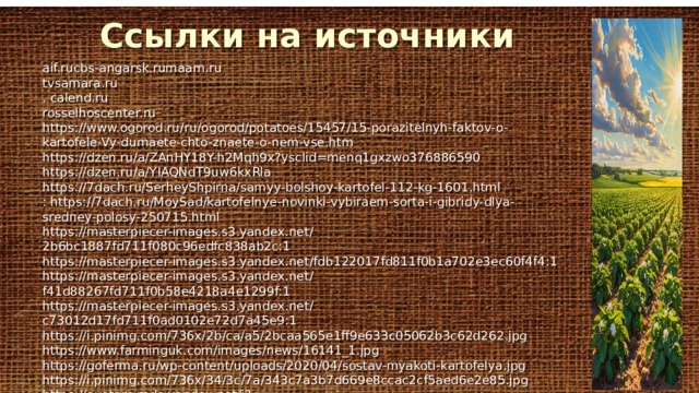 Ссылки на источники aif.rucbs-angarsk.rumaam.ru tvsamara.ru . calend.ru rosselhoscenter.ru https://www.ogorod.ru/ru/ogorod/potatoes/15457/15-porazitelnyh-faktov-o-kartofele-Vy-dumaete-chto-znaete-o-nem-vse.htm https://dzen.ru/a/ZAnHY18Y-h2Mqh9x?ysclid=menq1gxzwo376886590 https://dzen.ru/a/YIAQNdT9uw6kxRla https://7dach.ru/SerheyShpirna/samyy-bolshoy-kartofel-112-kg-1601.html : https://7dach.ru/MoySad/kartofelnye-novinki-vybiraem-sorta-i-gibridy-dlya-sredney-polosy-250715.html https://masterpiecer-images.s3.yandex.net/2b6bc1887fd711f080c96edfc838ab2c:1 https://masterpiecer-images.s3.yandex.net/fdb122017fd811f0b1a702e3ec60f4f4:1 https://masterpiecer-images.s3.yandex.net/f41d88267fd711f0b58e4218a4e1299f:1 https://masterpiecer-images.s3.yandex.net/c73012d17fd711f0ad0102e72d7a45e9:1 https://i.pinimg.com/736x/2b/ca/a5/2bcaa565e1ff9e633c05062b3c62d262.jpg https://www.farminguk.com/images/news/16141_1.jpg https://goferma.ru/wp-content/uploads/2020/04/sostav-myakoti-kartofelya.jpg https://i.pinimg.com/736x/34/3c/7a/343c7a3b7d669e8ccac2cf5aed6e2e85.jpg https://avatars.mds.yandex.net/i?id=d7afd3befb351bc25d7476bf14ad27589dec0379-4567270-images-thumbs&n=13 https://i.pinimg.com/736x/df/53/02/df53024d39c831a91ea2b545a6e19f2d.jpg 