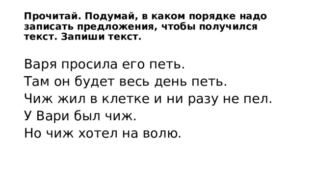 Прочитай. Подумай, в каком порядке надо записать предложения, чтобы получился текст. Запиши текст. Варя просила его петь. Там он будет весь день петь. Чиж жил в клетке и ни разу не пел. У Вари был чиж. Но чиж хотел на волю. 