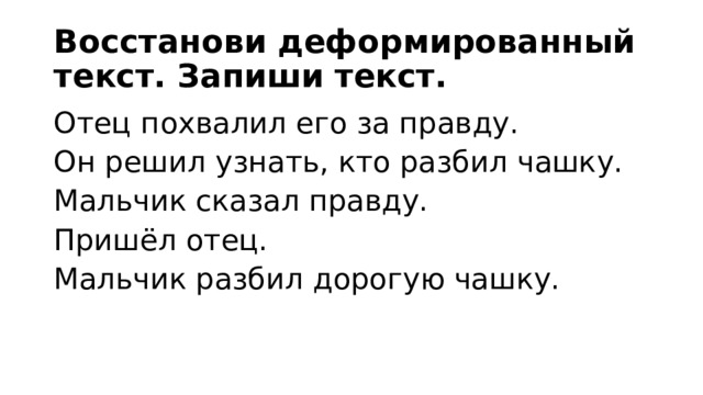 Восстанови деформированный текст. Запиши текст. Отец похвалил его за правду. Он решил узнать, кто разбил чашку. Мальчик сказал правду. Пришёл отец. Мальчик разбил дорогую чашку. 