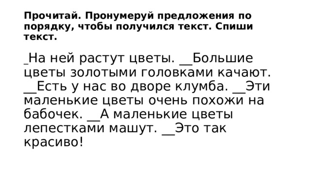 Прочитай. Пронумеруй предложения по порядку, чтобы получился текст. Спиши текст. _ На ней растут цветы. __Большие цветы золотыми головками качают. __Есть у нас во дворе клумба. __Эти маленькие цветы очень похожи на бабочек. __А маленькие цветы лепестками машут. __Это так красиво! 