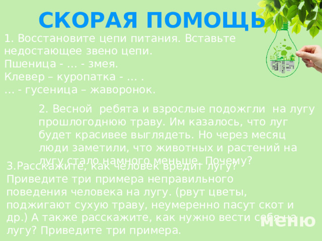 СКОРАЯ ПОМОЩЬ 1. Восстановите цепи питания. Вставьте недостающее звено цепи. Пшеница - … - змея. Клевер – куропатка - … . … - гусеница – жаворонок. 2. Весной ребята и взрослые подожгли на лугу прошлогоднюю траву. Им казалось, что луг будет красивее выглядеть. Но через месяц люди заметили, что животных и растений на лугу стало намного меньше. Почему? 3.Расскажите, как человек вредит лугу? Приведите три примера неправильного поведения человека на лугу. (рвут цветы, поджигают сухую траву, неумеренно пасут скот и др.) А также расскажите, как нужно вести себя на лугу? Приведите три примера. меню 