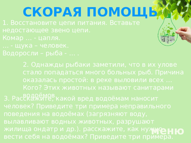 СКОРАЯ ПОМОЩЬ 1. Восстановите цепи питания. Вставьте недостающее звено цепи. Комар … - цапля. … - щука – человек. Водоросли – рыба - … . 2. Однажды рыбаки заметили, что в их улове стало попадаться много больных рыб. Причина оказалась простой: в реке выловили всех … Кого? Этих животных называют санитарами водоёмов. 3.  Расскажите, какой вред водоёмам наносит человек? Приведите три примера неправильного поведения на водоёмах (загрязняют воду, вылавливают водных животных, разрушают жилища ондатр и др.). расскажите, как нужно вести себя на водоёмах? Приведите три примера. меню 