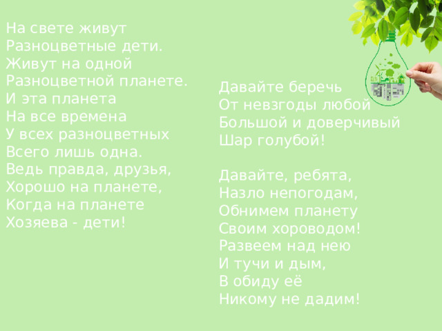 На свете живут  Разноцветные дети.  Живут на одной  Разноцветной планете.  И эта планета  На все времена  У всех разноцветных  Всего лишь одна.  Ведь правда, друзья,  Хорошо на планете,  Когда на планете  Хозяева - дети!    Давайте беречь  От невзгоды любой  Большой и доверчивый  Шар голубой!   Давайте, ребята,  Назло непогодам,  Обнимем планету  Своим хороводом!  Развеем над нею  И тучи и дым,  В обиду её  Никому не дадим! 