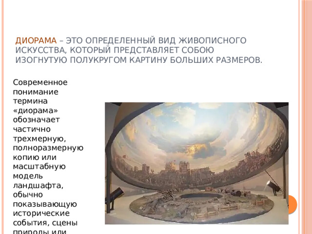 Диорама – это определенный вид живописного искусства, который представляет собою изогнутую полукругом картину больших размеров. Современное понимание термина «диорама» обозначает частично трехмерную, полноразмерную копию или масштабную модель ландшафта, обычно показывающую исторические события, сцены природы или городские пейзажи. 