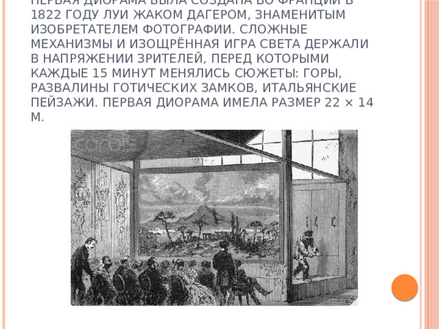 Первая диорама была создана во Франции в 1822 году Луи Жаком Дагером, знаменитым изобретателем фотографии. Сложные механизмы и изощрённая игра света держали в напряжении зрителей, перед которыми каждые 15 минут менялись сюжеты: горы, развалины готических замков, итальянские пейзажи. Первая диорама имела размер 22 × 14 м. 