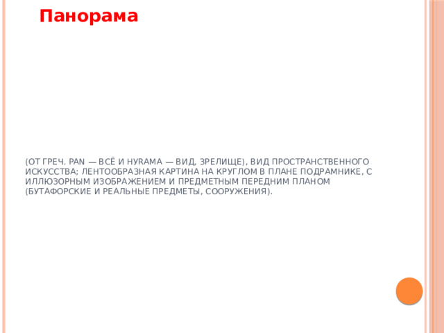 Панорама (от греч. pan — всё и hуrama — вид, зрелище), вид пространственного искусства; лентообразная картина на круглом в плане подрамнике, с иллюзорным изображением и предметным передним планом (бутафорские и реальные предметы, сооружения).   
