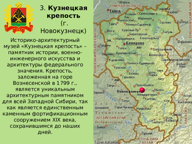 3. Кузнецкая крепость  (г. Новокузнецк) Историко-архитектурный музей «Кузнецкая крепость» – памятник истории, военно-инженерного искусства и архитектуры федерального значения. Крепость, заложенная на горе Вознесенской в 1799 г., является уникальным архитектурным памятником для всей Западной Сибири, так как является единственным каменным фортификационным сооружением XIX века, сохранившимся до наших дней. 