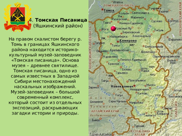 4. Томская Писаница (Яшкинский район) На правом скалистом берегу р. Томь в границах Яшкинского района находится историко-культурный музей-заповедник «Томская писаница». Основа музея – древнее святилище. Томская писаница, одно из самых известных в Западной Сибири местонахождений наскальных изображений. Музей-заповедник – большой современный комплекс, который состоит из отдельных экспозиций, раскрывающих загадки истории и природы. 