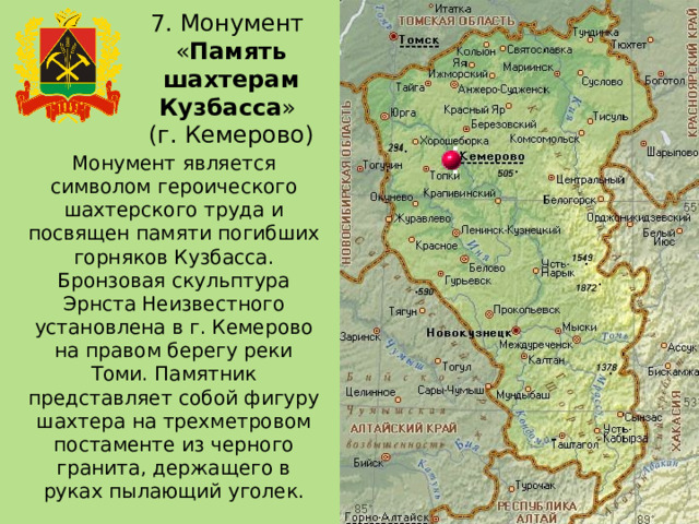 7. Монумент  « Память шахтерам Кузбасса »  (г. Кемерово) Монумент является символом героического шахтерского труда и посвящен памяти погибших горняков Кузбасса. Бронзовая скульптура Эрнста Неизвестного установлена в г. Кемерово на правом берегу реки Томи. Памятник представляет собой фигуру шахтера на трехметровом постаменте из черного гранита, держащего в руках пылающий уголек. 