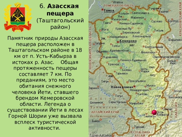 6. Азасская  пещера (Таштагольский район) Памятник природы Азасская пещера расположен в Таштагольском районе в 18 км от п. Усть-Кабырза в истоках р. Азас. Общая протяженность пещеры составляет 7 км. По преданиям, это место обитания снежного человека Йети, ставшего брендом Кемеровской области. Легенда о существовании Йети в лесах Горной Шории уже вызвала всплеск туристической активности. 