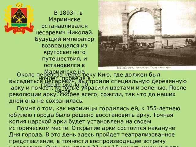 В 1893г. в Мариинске останавливался цесаревич Николай. Будущий император возвращался из кругосветного путешествия, и остановился в Мариинске на ночлег, проведя в городе около 10 часов. Около перевоза через реку Кию, где должен был высадиться цесаревич, выстроили специальную деревянную арку и помост, которые украсили цветами и зеленью. После революции арку, скорее всего, сожгли, так что до наших дней она не сохранилась. Помня о том, как мариинцы гордились ей, к 155-летнею юбилею города было решено восстановить арку. Точная копия царской арки будет установлена на своем историческом месте. Открытие арки состоится накануне Дня города. В это день здесь пройдет театрализованное представление, в точности воспроизводящее встречу цесаревича. Оно начнется в 21 час 15 минут, именно в это время, как свидетельствуют архивные документы, Николай II прибыл в Мариинск. 