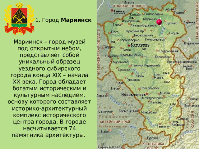 1. Город Мариинск Мариинск – город-музей под открытым небом, представляет собой уникальный образец уездного сибирского города конца XIX – начала XX века. Город обладает богатым историческим и культурным наследием, основу которого составляет историко-архитектурный комплекс исторического центра города. В городе насчитывается 74 памятника архитектуры. 
