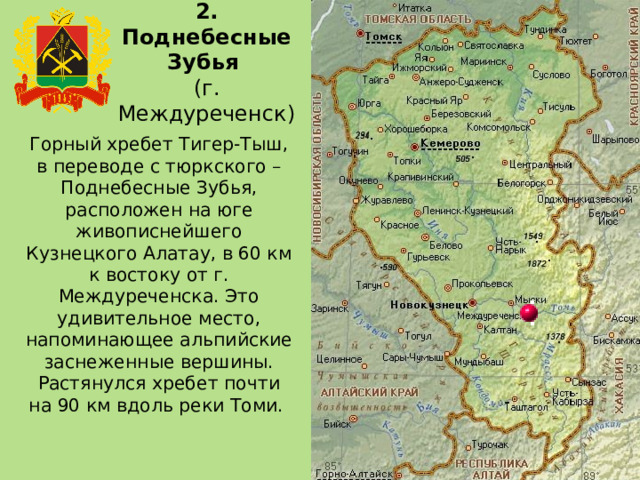 2. Поднебесные Зубья  (г. Междуреченск) Горный хребет Тигер-Тыш, в переводе с тюркского – Поднебесные Зубья, расположен на юге живописнейшего Кузнецкого Алатау, в 60 км к востоку от г. Междуреченска. Это удивительное место, напоминающее альпийские заснеженные вершины. Растянулся хребет почти на 90 км вдоль реки Томи. 