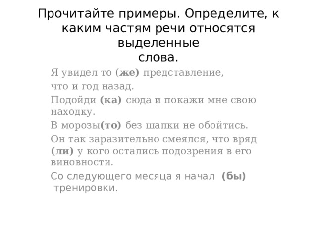  Прочитайте примеры. Определите, к каким частям речи относятся выделенные  слова.   Я увидел то ( же) представление, что и год назад. Подойди (ка) сюда и покажи мне свою находку. В морозы (то) без шапки не обойтись. Он так заразительно смеялся, что вряд (ли) у кого остались подозрения в его виновности. Со следующего месяца я начал  (бы)  тренировки. 