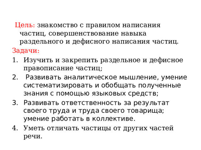  Цель: знакомство с правилом написания частиц, совершенствование навыка раздельного и дефисного написания частиц. Задачи: Изучить и закрепить раздельное и дефисное правописание частиц;   Развивать аналитическое мышление, умение систематизировать и обобщать полученные знания с помощью языковых средств; Развивать ответственность за результат своего труда и труда своего товарища; умение работать в коллективе. Уметь отличать частицы от других частей речи. 
