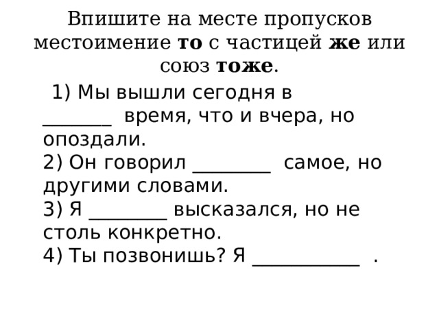 Впишите на месте пропусков местоимение  то  с частицей  же  или союз  тоже .  1) Мы вышли сегодня в _______  время, что и вчера, но опоздали.  2) Он говорил ________  самое, но другими словами.  3) Я ________ высказался, но не столь конкретно.  4) Ты позвонишь? Я ___________  . 