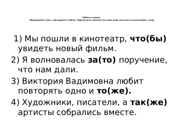    Работа в парах.  Перепишите текст, раскрывая скобки. Определите, какими частями речи являются выделенные слова.     1) Мы пошли в кинотеатр, что(бы) увидеть новый фильм. 2) Я волновалась за(то) поручение, что нам дали. 3) Виктория Вадимовна любит повторять одно и то(же). 4) Художники, писатели, а так(же) артисты собрались вместе. 