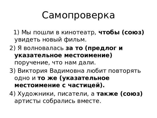 Самопроверка  1) Мы пошли в кинотеатр, чтобы (союз) увидеть новый фильм. 2) Я волновалась за то (предлог и указательное местоимение) поручение, что нам дали. 3) Виктория Вадимовна любит повторять одно и то же (указательное местоимение с частицей). 4) Художники, писатели, а также (союз) артисты собрались вместе. 