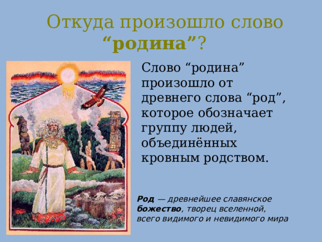 Откуда произошло слово “родина” ? Слово “родина” произошло от древнего слова “род”, которое обозначает группу людей, объединённых кровным родством. Род — древнейшее славянское божество , творец вселенной, всего видимого и невидимого мира 