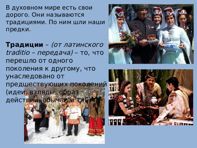 В духовном мире есть свои дорого. Они называются традициями. По ним шли наши предки. Традиции – (от латинского traditio – передача) – то, что перешло от одного поколения к другому, что унаследовано от предшествующих поколений (идеи, взляды, образ действий, обычаи и т.п.) 