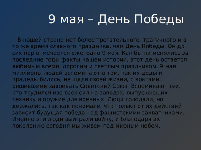  9 мая – День Победы  В нашей стране нет более трогательного, трагичного и в то же время славного праздника, чем День Победы. Он до сих пор отмечается ежегодно 9 мая. Как бы ни менялись за последние годы факты нашей истории, этот день остается любимым всеми, дорогим и светлым праздником. 9 мая миллионы людей вспоминают о том, как их деды и прадеды бились, не щадя своей жизни, с врагами, решившими завоевать Советский Союз. Вспоминают тех, кто трудился изо всех сил на заводах, выпускающих технику и оружие для военных. Люди голодали, но держались, так как понимали, что только от их действий зависит будущая победа над фашистскими захватчиками. Именно эти люди выиграли войну, и благодаря их поколению сегодня мы живем под мирным небом. 
