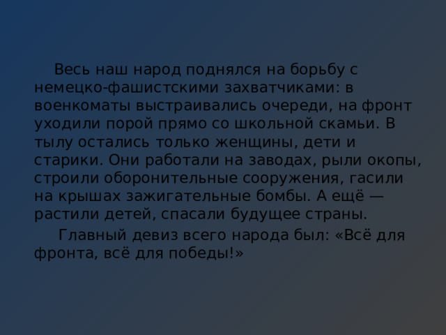  Весь наш народ поднялся на борьбу с немецко-фашистскими захватчиками: в военкоматы выстраивались очереди, на фронт уходили порой прямо со школьной скамьи. В тылу остались только женщины, дети и старики. Они работали на заводах, рыли окопы, строили оборонительные сооружения, гасили на крышах зажигательные бомбы. А ещё — растили детей, спасали будущее страны.  Главный девиз всего народа был: «Всё для фронта, всё для победы!» 
