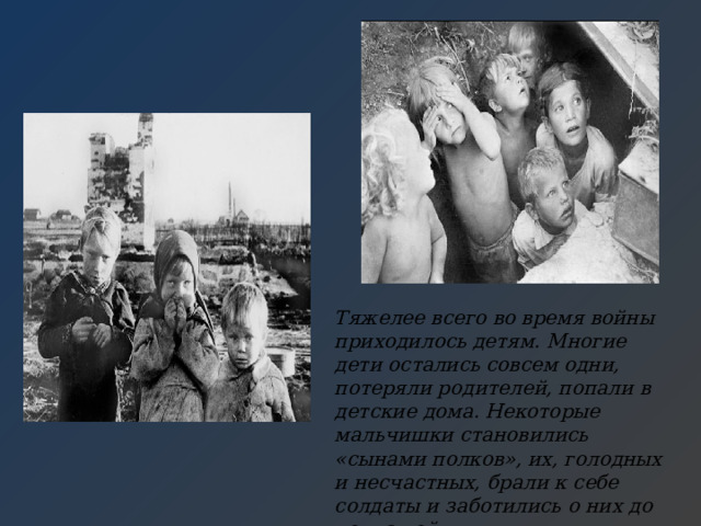 Тяжелее всего во время войны приходилось детям. Многие дети остались совсем одни, потеряли родителей, попали в детские дома. Некоторые мальчишки становились «сынами полков», их, голодных и несчастных, брали к себе солдаты и заботились о них до конца войны. 