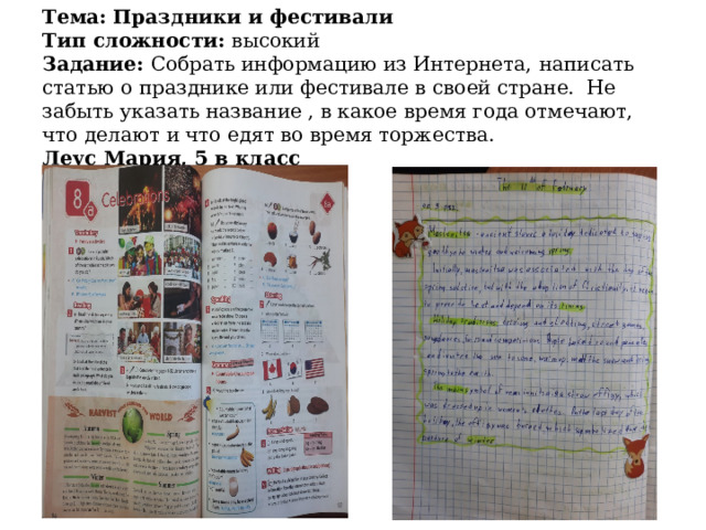 Тема: Праздники и фестивали  Тип сложности: высокий  Задание: Собрать информацию из Интернета,  написать  статью о празднике или фестивале в своей стране. Не забыть указать название , в какое время года отмечают, что делают и что едят во время торжества.  Леус Мария, 5 в класс   