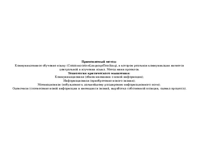 Применяемый метод:  Коммуникативное обучение языку (CommunicativeLanguageTeaching), в котором реальная коммуникация является центральной в изучении языка. Метод мини проектов.  Технология критического мышления:  Коммуникационная (обмен мнениями о новой информации);  Информационная (приобретение нового знания);  Мотивационная (побуждение к дальнейшему расширению информационного поля);  Оценочная (соотнесение новой информации и имеющихся знаний, выработка собственной позиции, оценка процесса).   