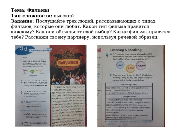 Тема: Фильмы  Тип сложности: высокий  Задание: Послушайте трех людей, рассказывающих о типах фильмов, которые они любят. Какой тип фильма нравится каждому? Как они объясняют свой выбор? Какие фильмы нравятся тебе? Расскажи своему партнеру, используя речевой образец. 
