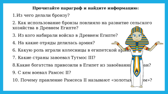 Прочитайте параграф и найдите информацию: 1.Из чего делали бронзу? 2. Как использование бронзы повлияло на развитие сельского хозяйства в Древнем Египте? 3. Из кого набирали войско в Древнем Египте? 4. На какие отряды делилась армия? 6. Какую роль играли колесницы в египетской армии? 7. Какие страны завоевал Тутмос III? 8.Какие богатства привозили в Египет из завоёванных стран? 9. С кем воевал Рамсес II? 10. Почему правление Рамсеса II называют «золотым веком»? 