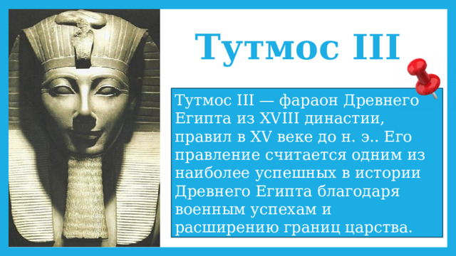 Тутмос III Тутмос III — фараон Древнего Египта из XVIII династии, правил в XV веке до н. э.. Его правление считается одним из наиболее успешных в истории Древнего Египта благодаря военным успехам и расширению границ царства. 