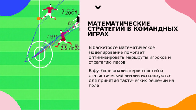 МАТЕМАТИЧЕСКИЕ СТРАТЕГИИ В КОМАНДНЫХ ИГРАХ В баскетболе математическое моделирование помогает оптимизировать маршруты игроков и стратегию пасов. В футболе анализ вероятностей и статистический анализ используются для принятия тактических решений на поле. 