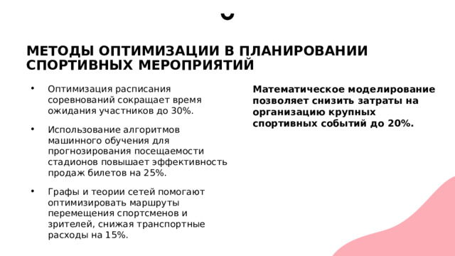 МЕТОДЫ ОПТИМИЗАЦИИ В ПЛАНИРОВАНИИ СПОРТИВНЫХ МЕРОПРИЯТИЙ Оптимизация расписания соревнований сокращает время ожидания участников до 30%. Использование алгоритмов машинного обучения для прогнозирования посещаемости стадионов повышает эффективность продаж билетов на 25%. Графы и теории сетей помогают оптимизировать маршруты перемещения спортсменов и зрителей, снижая транспортные расходы на 15%. Математическое моделирование позволяет снизить затраты на организацию крупных спортивных событий до 20%. 