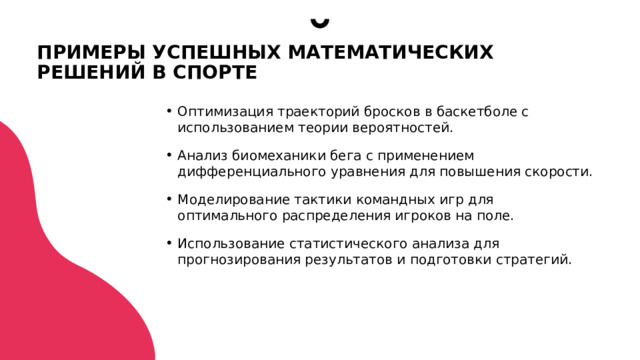 ПРИМЕРЫ УСПЕШНЫХ МАТЕМАТИЧЕСКИХ РЕШЕНИЙ В СПОРТЕ Оптимизация траекторий бросков в баскетболе с использованием теории вероятностей. Анализ биомеханики бега с применением дифференциального уравнения для повышения скорости. Моделирование тактики командных игр для оптимального распределения игроков на поле. Использование статистического анализа для прогнозирования результатов и подготовки стратегий.  