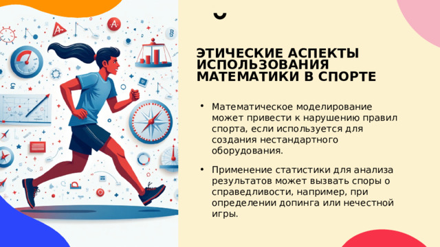 ЭТИЧЕСКИЕ АСПЕКТЫ ИСПОЛЬЗОВАНИЯ МАТЕМАТИКИ В СПОРТЕ Математическое моделирование может привести к нарушению правил спорта, если используется для создания нестандартного оборудования. Применение статистики для анализа результатов может вызвать споры о справедливости, например, при определении допинга или нечестной игры. 