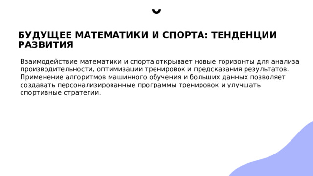 БУДУЩЕЕ МАТЕМАТИКИ И СПОРТА: ТЕНДЕНЦИИ РАЗВИТИЯ Взаимодействие математики и спорта открывает новые горизонты для анализа производительности, оптимизации тренировок и предсказания результатов. Применение алгоритмов машинного обучения и больших данных позволяет создавать персонализированные программы тренировок и улучшать спортивные стратегии. 
