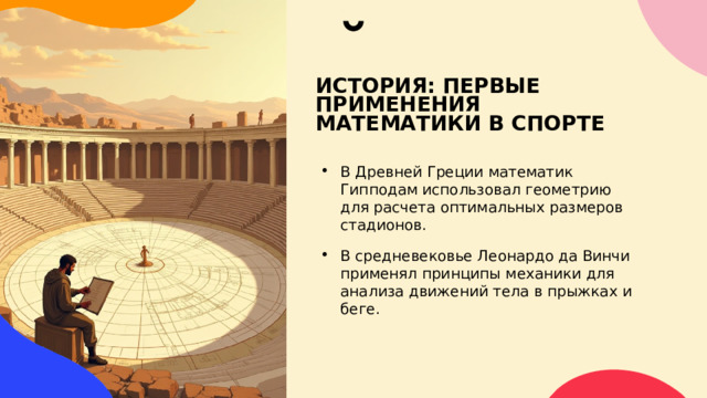 ИСТОРИЯ: ПЕРВЫЕ ПРИМЕНЕНИЯ МАТЕМАТИКИ В СПОРТЕ В Древней Греции математик Гипподам использовал геометрию для расчета оптимальных размеров стадионов. В средневековье Леонардо да Винчи применял принципы механики для анализа движений тела в прыжках и беге. 