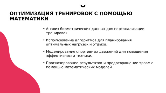 ОПТИМИЗАЦИЯ ТРЕНИРОВОК С ПОМОЩЬЮ МАТЕМАТИКИ Анализ биометрических данных для персонализации тренировок. Использование алгоритмов для планирования оптимальных нагрузок и отдыха. Моделирование спортивных движений для повышения эффективности техники. Прогнозирование результатов и предотвращение травм с помощью математических моделей.  