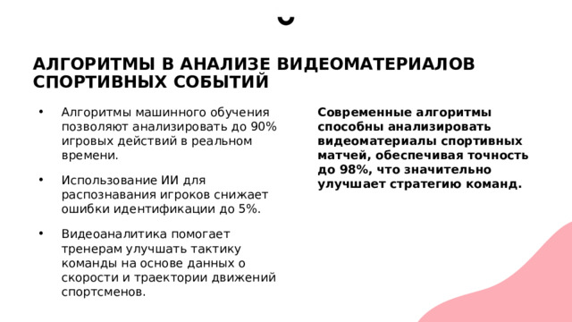 АЛГОРИТМЫ В АНАЛИЗЕ ВИДЕОМАТЕРИАЛОВ СПОРТИВНЫХ СОБЫТИЙ Алгоритмы машинного обучения позволяют анализировать до 90% игровых действий в реальном времени. Использование ИИ для распознавания игроков снижает ошибки идентификации до 5%. Видеоаналитика помогает тренерам улучшать тактику команды на основе данных о скорости и траектории движений спортсменов. Современные алгоритмы способны анализировать видеоматериалы спортивных матчей, обеспечивая точность до 98%, что значительно улучшает стратегию команд. 