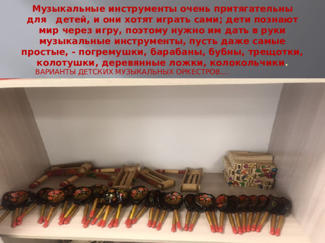 Музыкальные инструменты очень притягательны для   детей, и они хотят играть сами; дети познают мир через игру, поэтому нужно им дать в руки музыкальные инструменты, пусть даже самые простые, - погремушки, барабаны, бубны, трещотки, колотушки, деревянные ложки, колокольчики . ВАРИАНТЫ ДЕТСКИХ МУЗЫКАЛЬНЫХ ОРКЕСТРОВ… 