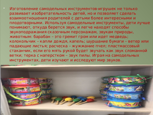 Изготовление самодельных инструментов-игрушек не только развивает изобретательность детей, но и позволяет сделать взаимоотношения родителей с детьми более интересными и плодотворными. Используя самодельные инструменты, дети лучше понимают, откуда берется звук, и легче находят способы звукоподражания сказочным персонажам, звукам природы, животным: барабан – это гремит гром или идет медведь; колокольчик – капли дождя, капель; шуршание бумаги – ветер или падающие листья; расческа – жужжание пчел; пластмассовый стаканчик, если его мять рукой будет звучать как звук сломанной ветки; терка с наперстком – звук пилы. Играя на самодельных инструментах, дети изучают и исследуют мир звуков. 