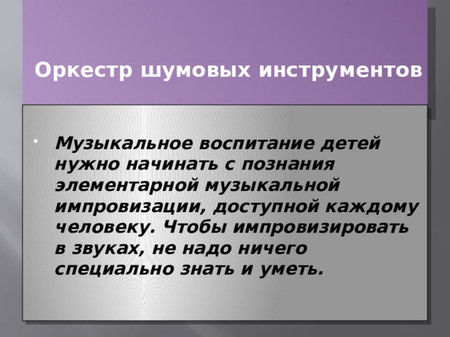     Оркестр шумовых инструментов    Музыкальное воспитание детей нужно начинать с познания элементарной музыкальной импровизации, доступной каждому человеку. Чтобы импровизировать в звуках, не надо ничего специально знать и уметь. 