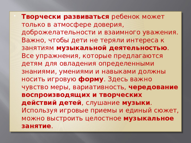 Творчески развиваться  ребенок может только в атмосфере доверия, доброжелательности и взаимного уважения. Важно, чтобы дети не теряли интереса к занятиям  музыкальной деятельностью . Все упражнения, которые предлагаются детям для овладения определенными знаниями, умениями и навыками должны носить игровую  форму . Здесь важно чувство меры, вариативность,  чередование воспроизводящих и творческих действий детей , слушание  музыки . Используя игровые приемы и единый сюжет, можно выстроить целостное  музыкальное занятие . 